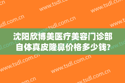 沈阳欣博美医疗美容门诊部自体真皮隆鼻价格多少钱?好不好?(沈阳假体隆胸手术哪家好)