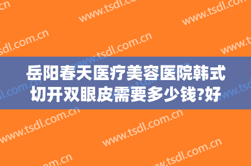 岳阳春天医疗美容医院韩式切开双眼皮需要多少钱?好不好?(岳阳中医院割双眼皮怎么样)