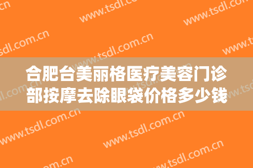 合肥台美丽格医疗美容门诊部按摩去除眼袋价格多少钱?有哪些优势?(合肥台美丽格整形是正规医院吗)