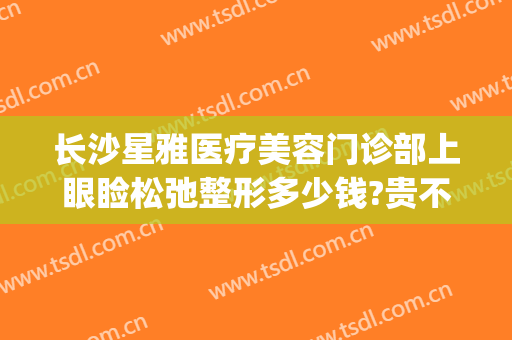 长沙星雅医疗美容门诊部上眼睑松弛整形多少钱?贵不贵?(长沙眼部整容整形医院)
