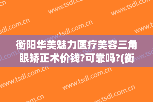衡阳华美魅力医疗美容三角眼矫正术价钱?可靠吗?(衡阳华美整形医院地址)