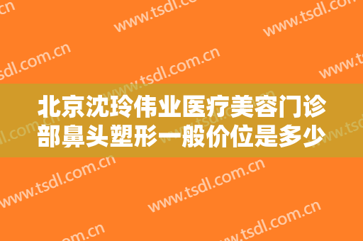 北京沈玲伟业医疗美容门诊部鼻头塑形一般价位是多少费用?可靠吗?