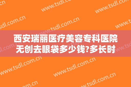 西安瑞丽医疗美容专科医院无创去眼袋多少钱?多长时间恢复?