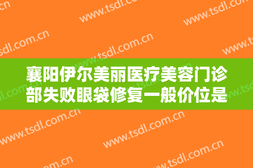 襄阳伊尔美丽医疗美容门诊部失败眼袋修复一般价位是多少?需要多久恢复?