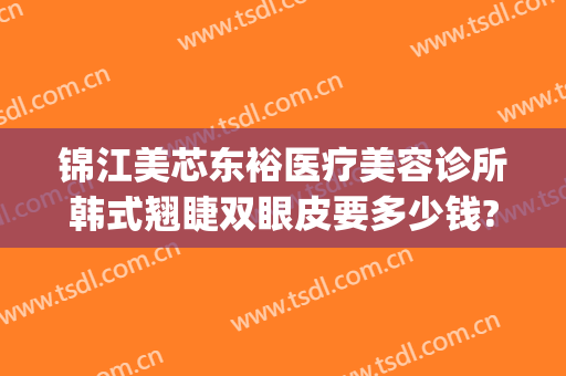 锦江美芯东裕医疗美容诊所韩式翘睫双眼皮要多少钱?有哪些优势?(成都美芯东裕医疗美容整形医院)