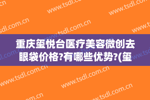 重庆玺悦台医疗美容微创去眼袋价格?有哪些优势?(玺悦医疗美容怎么样)