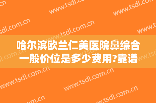 哈尔滨欧兰仁美医院鼻综合一般价位是多少费用?靠谱吗?(上海市中英文核酸检测机构)