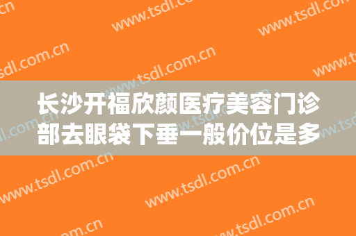 长沙开福欣颜医疗美容门诊部去眼袋下垂一般价位是多少钱?好不好?(长沙欣姿美医疗美容怎样)