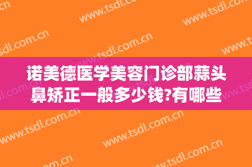 诺美德医学美容门诊部蒜头鼻矫正一般多少钱?有哪些优势?(蒜头鼻矫正要多少钱)