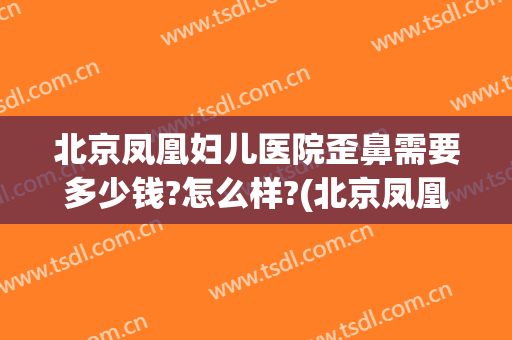 北京凤凰妇儿医院歪鼻需要多少钱?怎么样?(北京凤凰妇儿医院歪鼻需要多少钱?怎么样挂号)