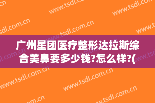 广州星团医疗整形达拉斯综合美鼻要多少钱?怎么样?(广州星团医美整形医院)