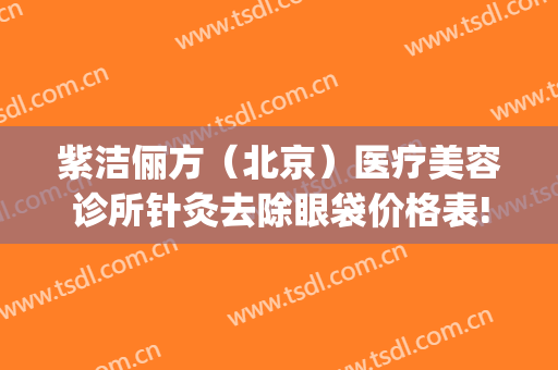 紫洁俪方（北京）医疗美容诊所针灸去除眼袋价格表!可靠吗?(健丽紫洁医疗美容去眼袋价格如何)