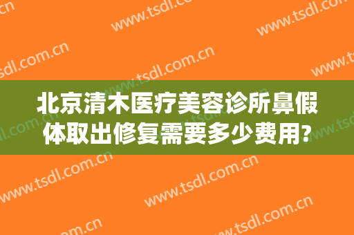 北京清木医疗美容诊所鼻假体取出修复需要多少费用?贵不贵?(北京做鼻子整形价格)