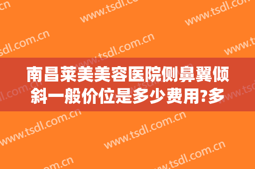 南昌莱美美容医院侧鼻翼倾斜一般价位是多少费用?多长时间恢复?(鼻骨歪斜手术多少钱)