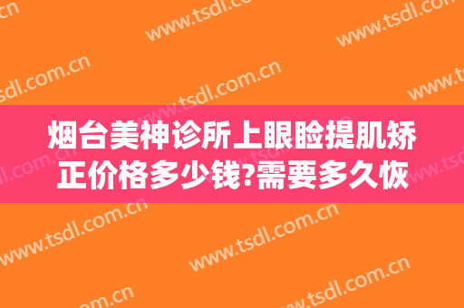 烟台美神诊所上眼睑提肌矫正价格多少钱?需要多久恢复?(烟台眼部美容医院)