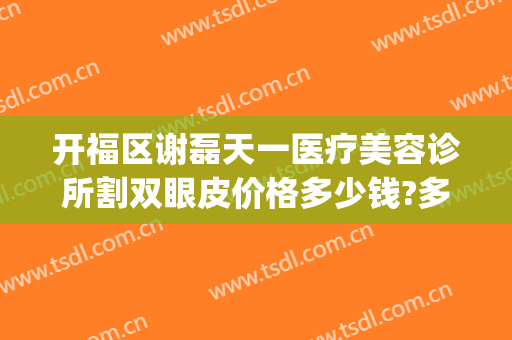 开福区谢磊天一医疗美容诊所割双眼皮价格多少钱?多长时间恢复?(谢天华双眼皮是割的吗)