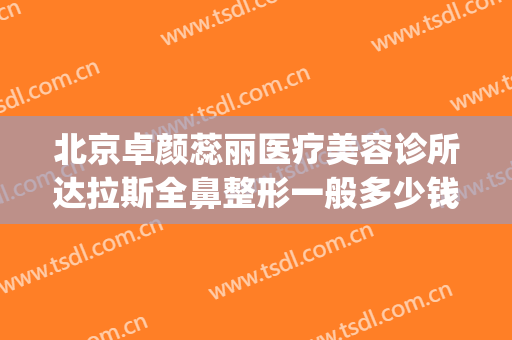 北京卓颜蕊丽医疗美容诊所达拉斯全鼻整形一般多少钱?怎么样?(整形外科医院)