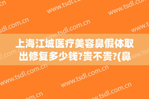 上海江城医疗美容鼻假体取出修复多少钱?贵不贵?(鼻子假体修复多少钱)