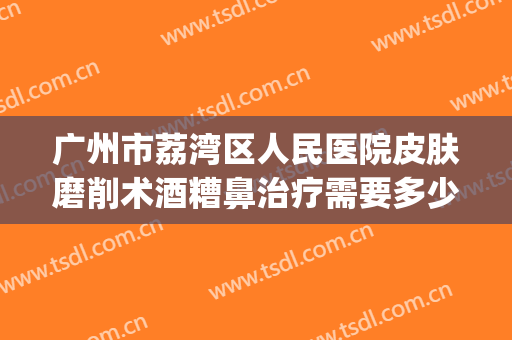 广州市荔湾区人民医院皮肤磨削术酒糟鼻治疗需要多少费用?靠谱吗?(酒糟鼻切割术多少钱)