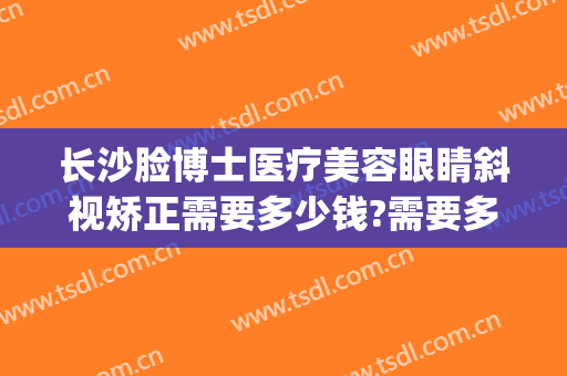 长沙脸博士医疗美容眼睛斜视矫正需要多少钱?需要多久恢复?(长沙斜视手术价格)