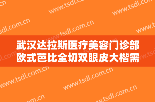 武汉达拉斯医疗美容门诊部欧式芭比全切双眼皮大楷需要多少费用?需要多久恢复?