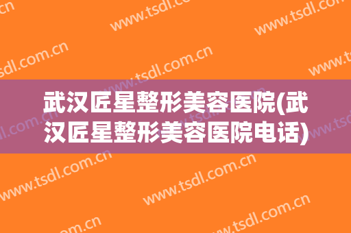 武汉匠星整形美容医院(武汉匠星整形美容医院电话)