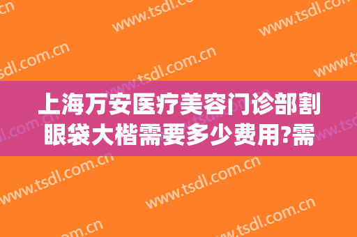 上海万安医疗美容门诊部割眼袋大楷需要多少费用?需要多久恢复?(正规医院去眼袋手术价格)