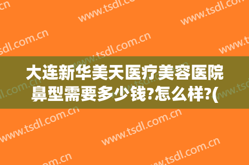 大连新华美天医疗美容医院鼻型需要多少钱?怎么样?(华美美容医院做鼻子多少钱)