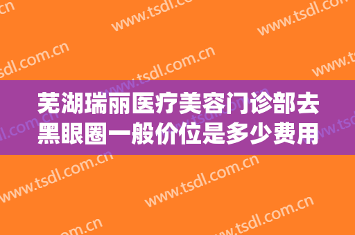 芜湖瑞丽医疗美容门诊部去黑眼圈一般价位是多少费用?可靠吗?(芜湖瑞丽整形美容院电话)