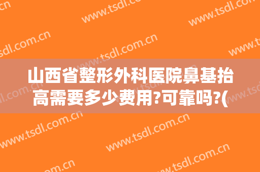 山西省整形外科医院鼻基抬高需要多少费用?可靠吗?(太原整形医院隆鼻)