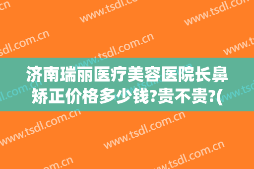 济南瑞丽医疗美容医院长鼻矫正价格多少钱?贵不贵?(瑞丽整形医院济南)