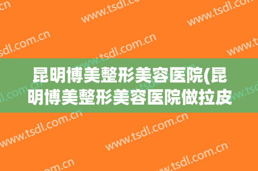 昆明博美整形美容医院(昆明博美整形美容医院做拉皮手术效果怎么样)