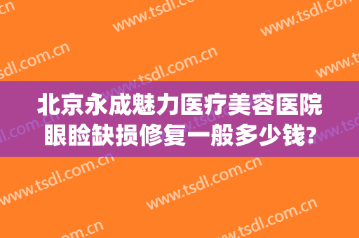 北京永成魅力医疗美容医院眼睑缺损修复一般多少钱?靠谱吗?(眼整形修复费用)