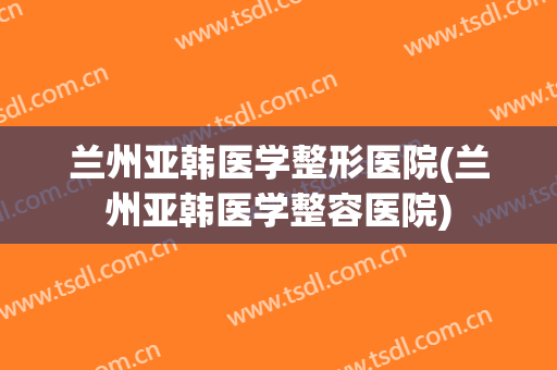 兰州亚韩医学整形医院(兰州亚韩医学整容医院)