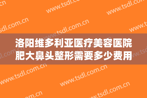 洛阳维多利亚医疗美容医院肥大鼻头整形需要多少费用?有哪些优势?(维多利亚国际整形美容医院)
