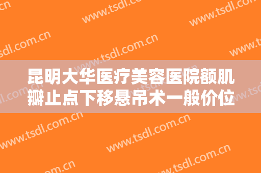 昆明大华医疗美容医院额肌瓣止点下移悬吊术一般价位是多少?有哪些优势?