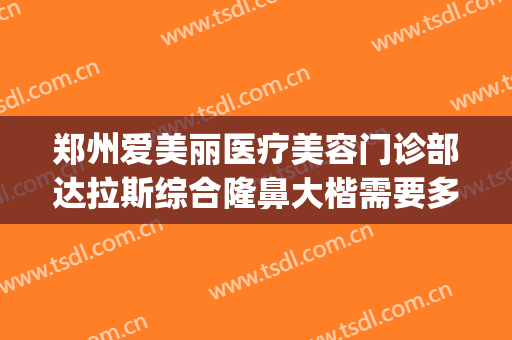 郑州爱美丽医疗美容门诊部达拉斯综合隆鼻大楷需要多少钱?贵不贵?(郑州爱美丽整形招聘)