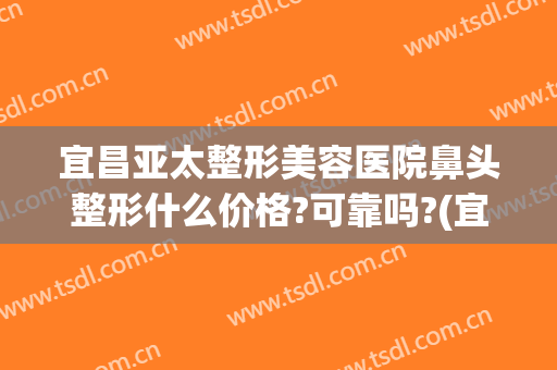 宜昌亚太整形美容医院鼻头整形什么价格?可靠吗?(宜昌亚太整形做双眼皮怎么样)