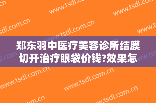 郑东羽中医疗美容诊所结膜切开治疗眼袋价钱?效果怎么样?