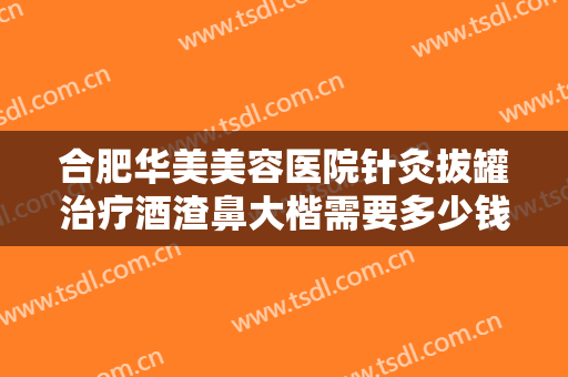 合肥华美美容医院针灸拔罐治疗酒渣鼻大楷需要多少钱?需要多久恢复?