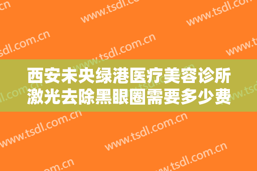 西安未央绿港医疗美容诊所激光去除黑眼圈需要多少费用?效果怎么样?