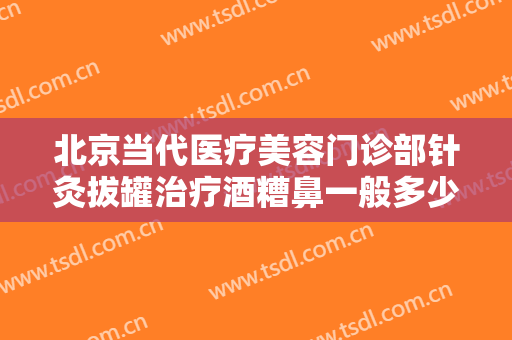 北京当代医疗美容门诊部针灸拔罐治疗酒糟鼻一般多少钱?效果怎么样?