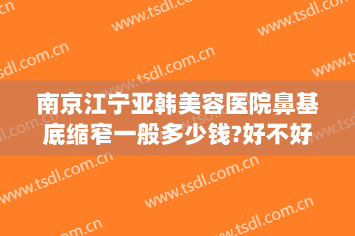 南京江宁亚韩美容医院鼻基底缩窄一般多少钱?好不好?(南京江宁亚韩整形医院怎么样)