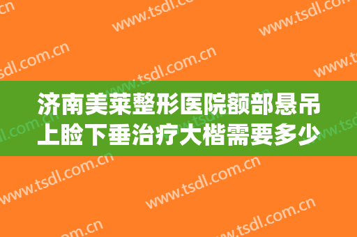济南美莱整形医院额部悬吊上睑下垂治疗大楷需要多少钱?可靠吗?(上睑下垂矫正一般多少钱)