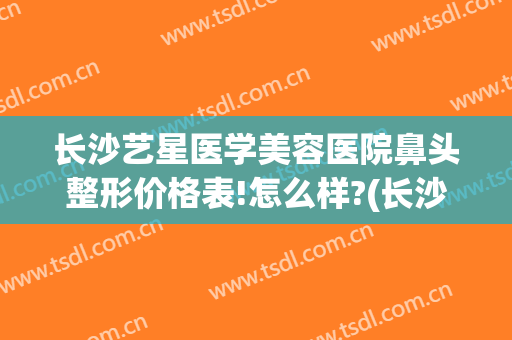 长沙艺星医学美容医院鼻头整形价格表!怎么样?(长沙艺星美容整形医院地址)