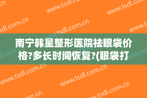 南宁韩星整形医院祛眼袋价格?多长时间恢复?(眼袋打玻尿酸要多少钱)
