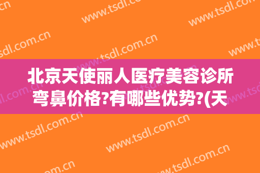 北京天使丽人医疗美容诊所弯鼻价格?有哪些优势?(天使医疗整形怎么样)