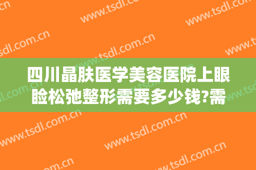 四川晶肤医学美容医院上眼睑松弛整形需要多少钱?需要多久恢复?(四川晶肤医疗美容)