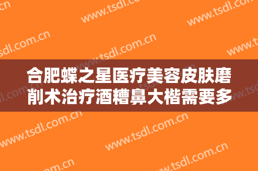 合肥蝶之星医疗美容皮肤磨削术治疗酒糟鼻大楷需要多少钱?多长时间恢复?