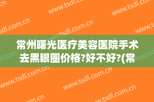 常州曙光医疗美容医院手术去黑眼圈价格?好不好?(常州曙光医疗美容医院医生)